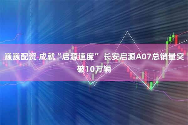 巍巍配资 成就“启源速度” 长安启源A07总销量突破10万辆