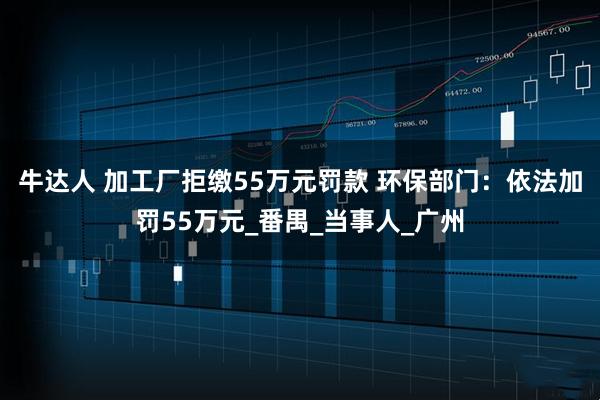牛达人 加工厂拒缴55万元罚款 环保部门：依法加罚55万元_番禺_当事人_广州