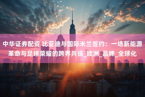中华证券配资 比亚迪与国际米兰签约：一场新能源革命与足球荣耀的跨界共振_欧洲_品牌_全球化