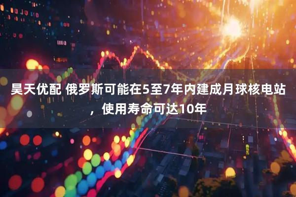 昊天优配 俄罗斯可能在5至7年内建成月球核电站，使用寿命可达10年